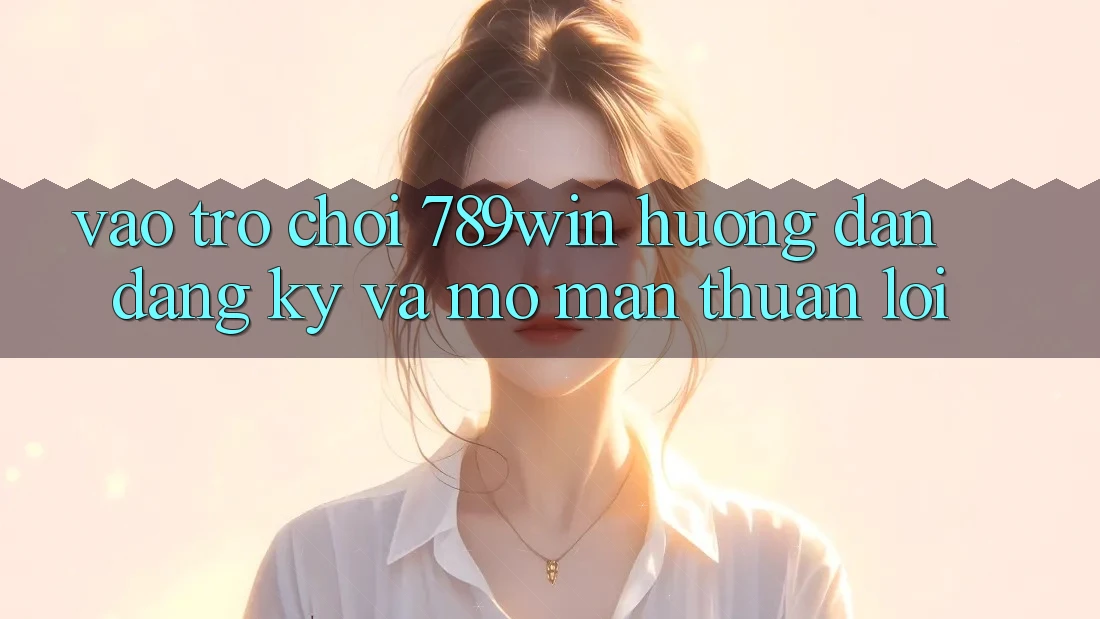 Vào Trò chơi 789win - Hướng dẫn Đăng Ký Và Mở màn Thuận Lợi Vào Trò chơi 789win - Hướng dẫn Đăng Ký Và Mở màn Thuận Lợi
