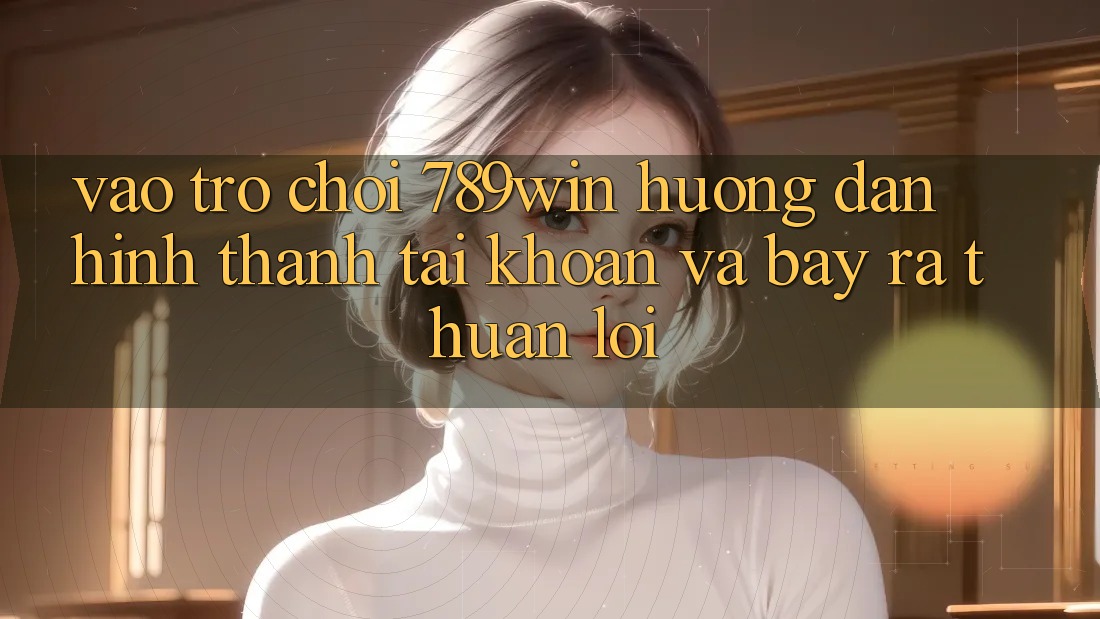 Vào Trò chơi 789win - Hướng dẫn Hình thành tài khoản Và Bày ra Thuận Lợi Vào Trò chơi 789win - Hướng dẫn Hình thành tài khoản Và Bày ra Thuận Lợi