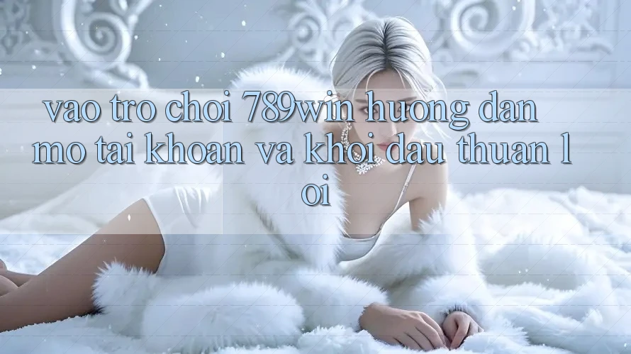 Vào Trò chơi 789win - Hướng dẫn Mở tài khoản Và Khởi Đầu Thuận Lợi