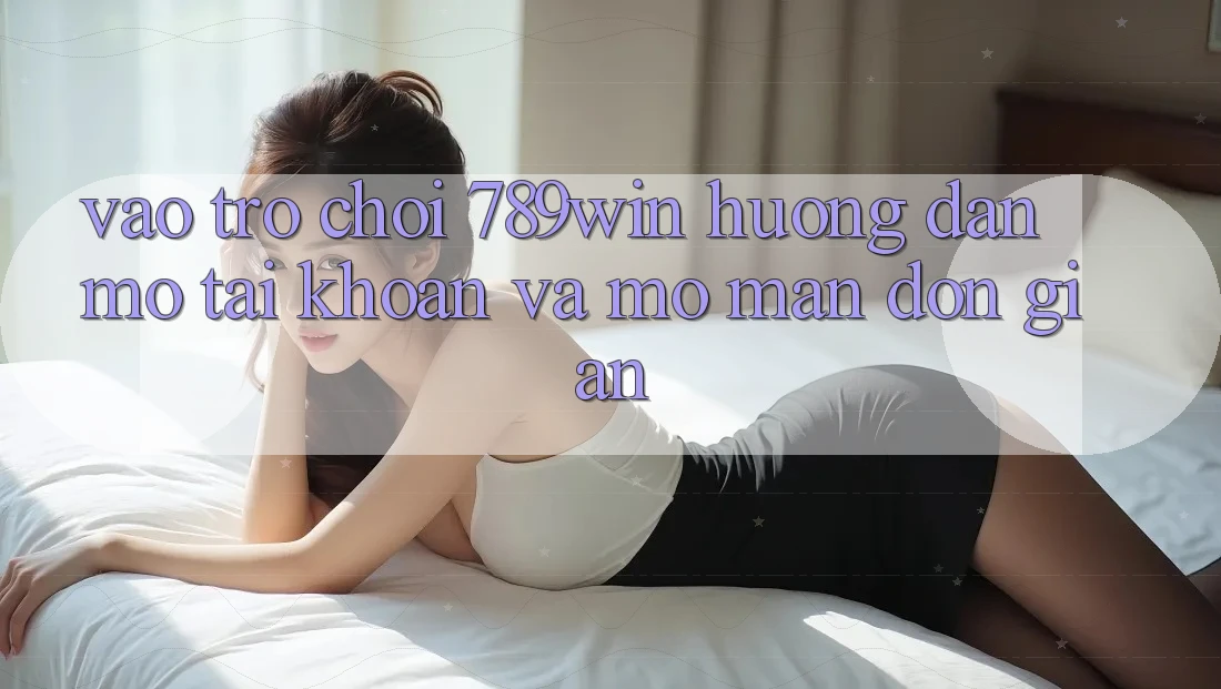 Vào Trò chơi 789win - Hướng dẫn Mở tài khoản Và Mở màn Đơn giản Vào Trò chơi 789win - Hướng dẫn Mở tài khoản Và Mở màn Đơn giản