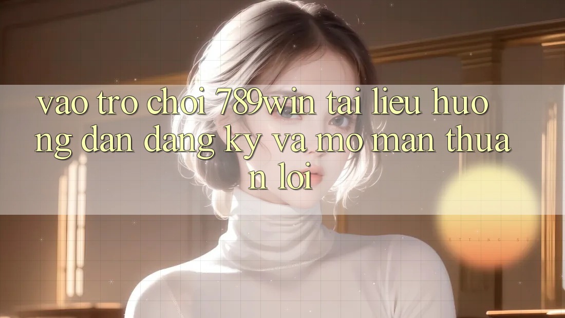 Vào Trò chơi 789win - Tài liệu hướng dẫn Đăng Ký Và Mở màn Thuận lợi