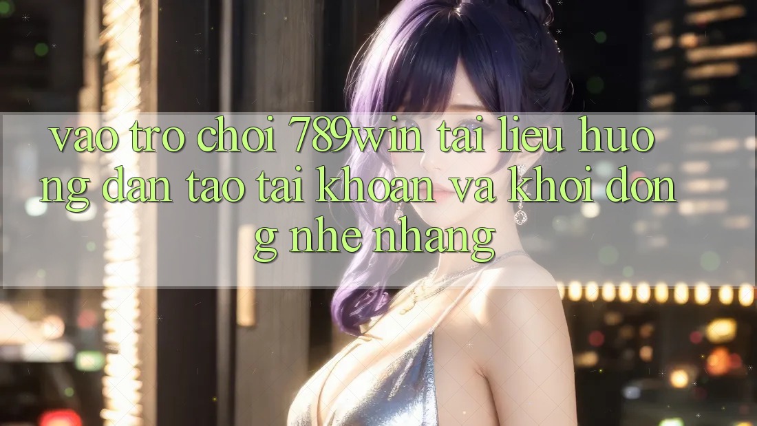 Vào Trò chơi 789win - Tài liệu hướng dẫn Tạo tài khoản Và Khởi động Nhẹ nhàng Vào Trò chơi 789win - Tài liệu hướng dẫn Tạo tài khoản Và Khởi động Nhẹ nhàng