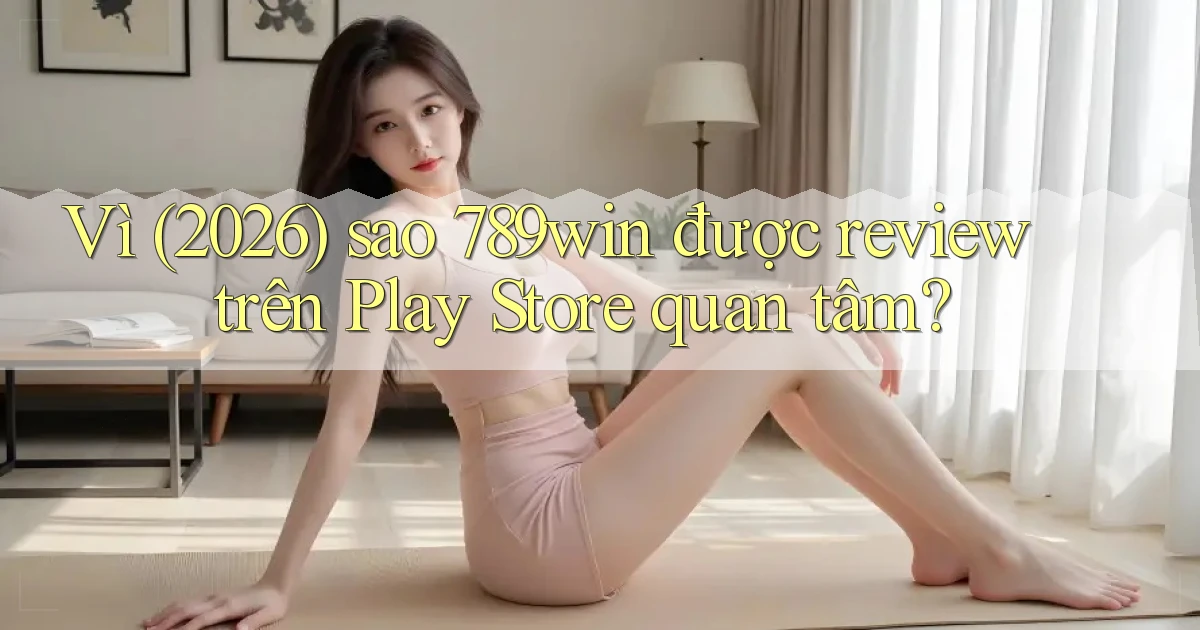 Vì (2026) sao 789win được review trên Play Store quan tâm