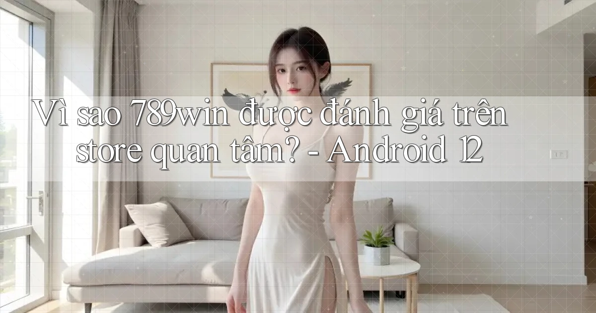 Vì sao 789win được đánh giá trên store quan tâm   Android 12