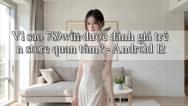 Vì sao 789win được đánh giá trên store quan tâm   Android 12