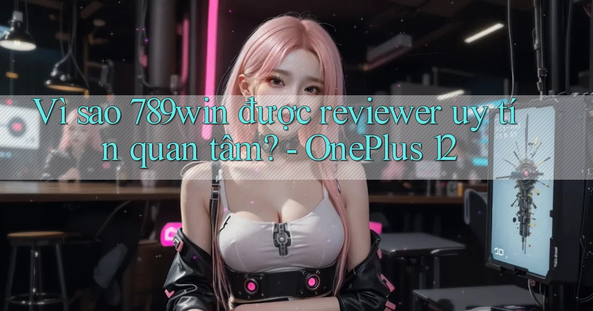 Vì sao 789win được reviewer uy tín quan tâm   OnePlus 12