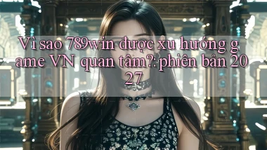 Vì sao 789win được xu hướng game VN quan tâm phiên bản 2027