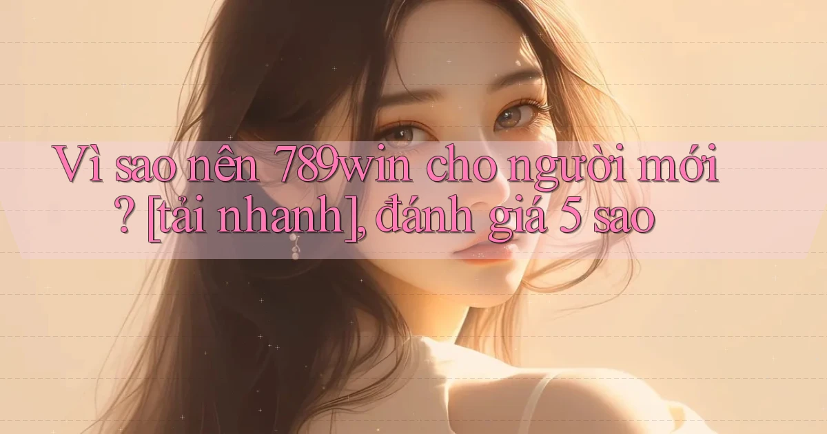Vì sao nên 789win cho người mới [tải nhanh], đánh giá 5 sao