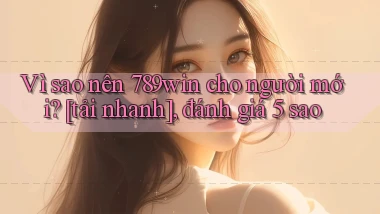 Vì sao nên 789win cho người mới [tải nhanh], đánh giá 5 sao