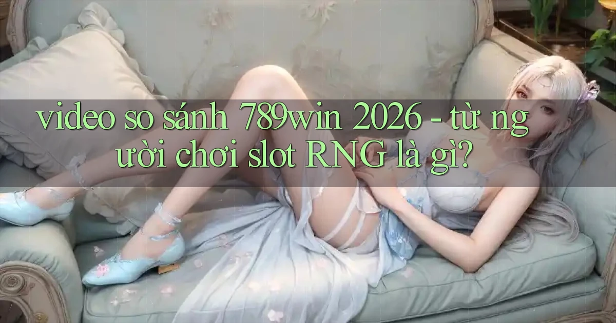 video so sánh 789win 2026   từ người chơi slot RNG là gì